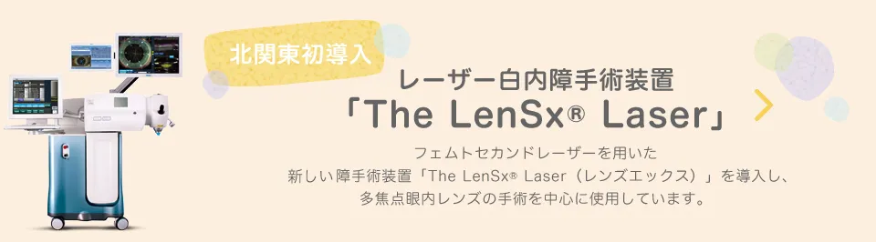 北関東初導入 レーザー白内障手術装置「The LenSx® Laser」フェムトセカンドレーザーを用いた新しい白内障手術装置「The LenSx® Laser(レンズエックス)」を導入し、多焦点眼内レンズの手術を中心に使用しています。